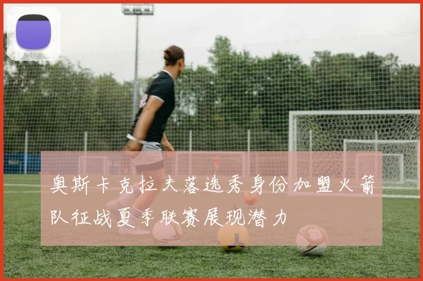 奥斯卡克拉夫落选秀身份加盟火箭队征战夏季联赛展现潜力