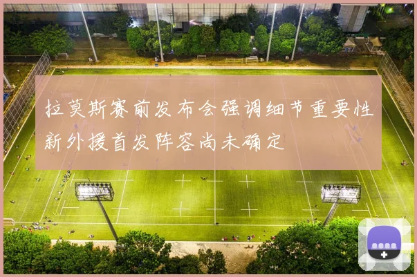 拉莫斯赛前发布会强调细节重要性新外援首发阵容尚未确定