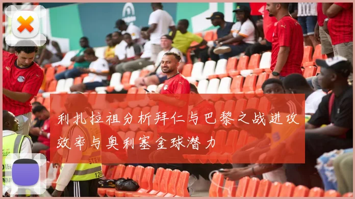 利扎拉祖分析拜仁与巴黎之战进攻效率与奥利塞金球潜力