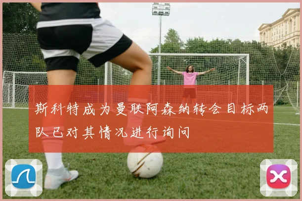 斯科特成为曼联阿森纳转会目标两队已对其情况进行询问