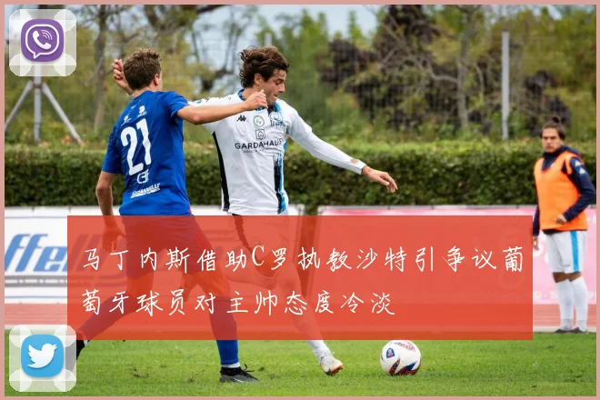 马丁内斯借助C罗执教沙特引争议葡萄牙球员对主帅态度冷淡