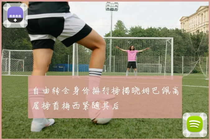自由转会身价排行榜揭晓姆巴佩高居榜首梅西紧随其后