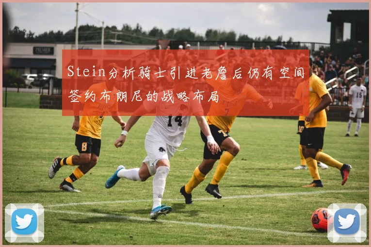Stein分析骑士引进老詹后仍有空间签约布朗尼的战略布局
