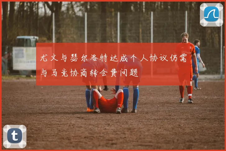 尤文与瑟尔洛特达成个人协议仍需与马竞协商转会费问题