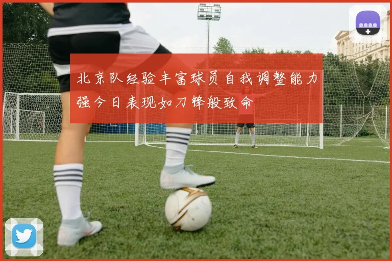 北京队经验丰富球员自我调整能力强今日表现如刀锋般致命