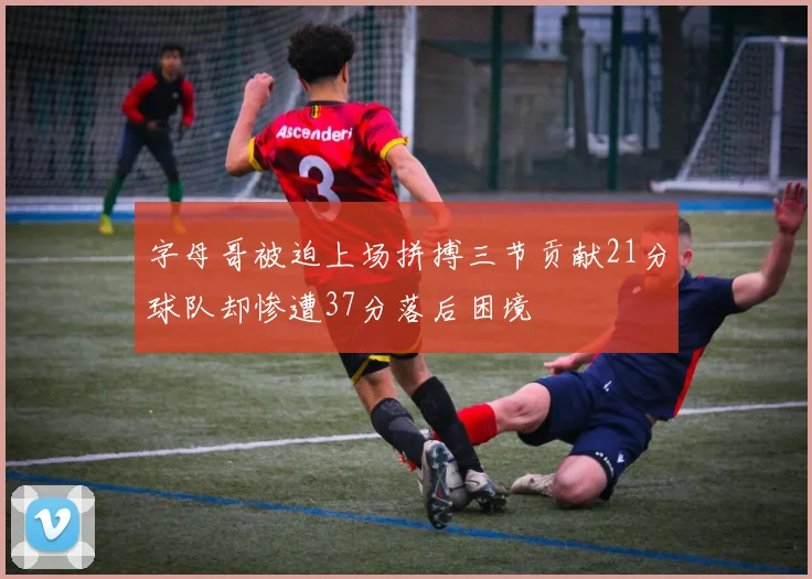 字母哥被迫上场拼搏三节贡献21分球队却惨遭37分落后困境