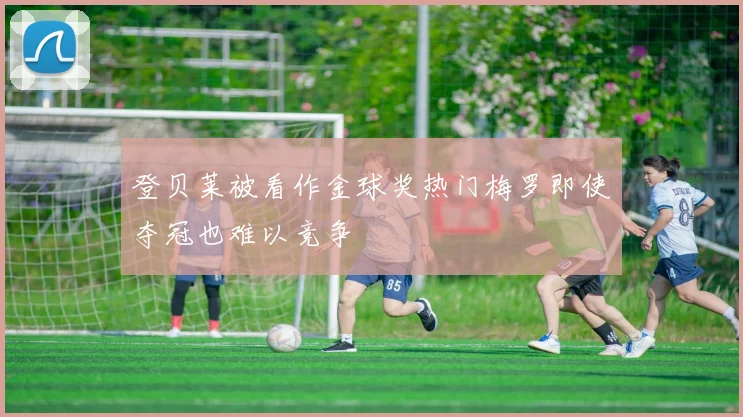 登贝莱被看作金球奖热门梅罗即使夺冠也难以竞争