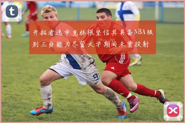 开拓者选中克林根坚信其具备NBA级别三分能力尽管大学期间未曾投射