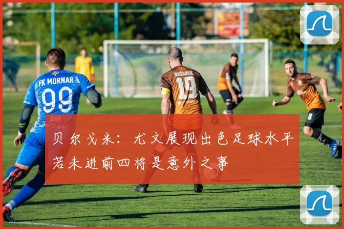 贝尔戈米：尤文展现出色足球水平若未进前四将是意外之事