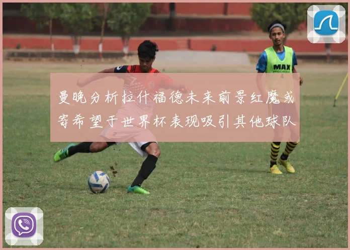 曼晚分析拉什福德未来前景红魔或寄希望于世界杯表现吸引其他球队