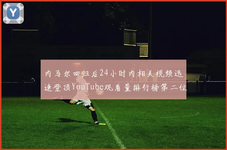 内马尔回归后24小时内相关视频迅速登顶YouTube观看量排行榜第二位