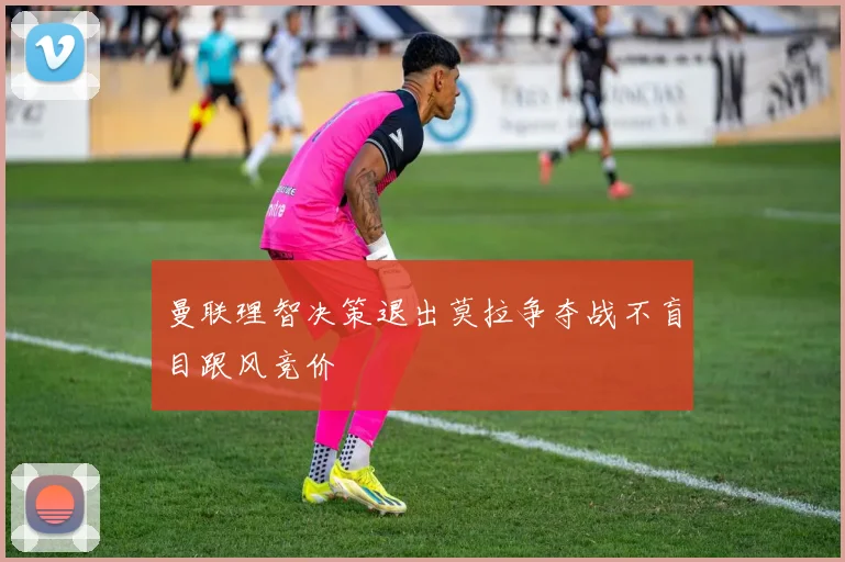 曼联理智决策退出莫拉争夺战不盲目跟风竞价