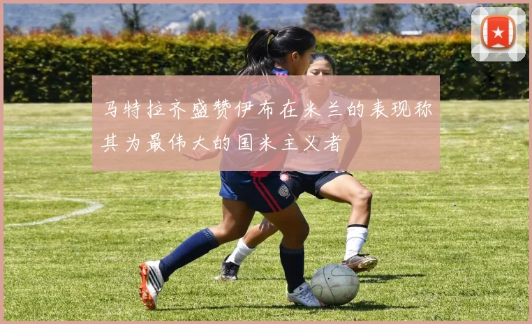 马特拉齐盛赞伊布在米兰的表现称其为最伟大的国米主义者