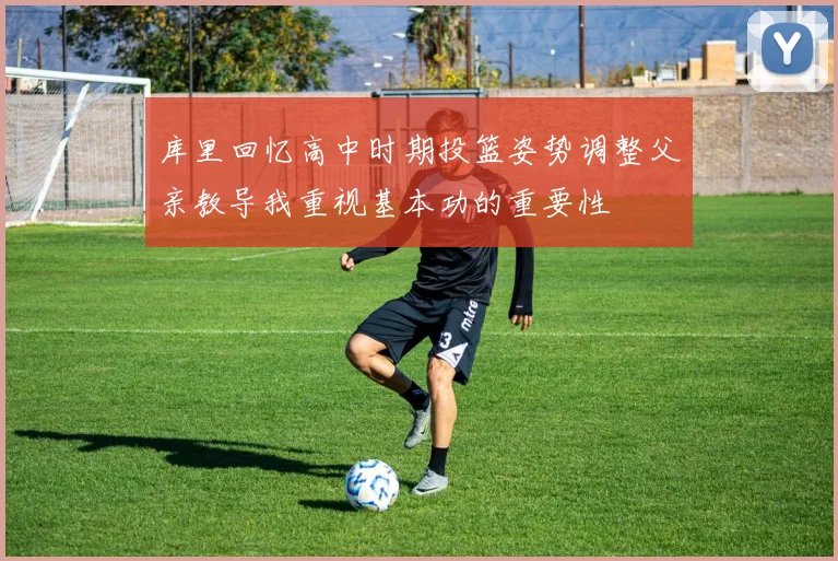 库里回忆高中时期投篮姿势调整父亲教导我重视基本功的重要性