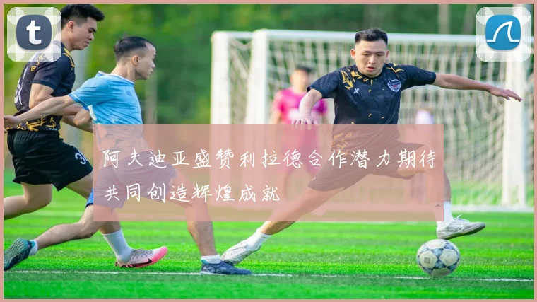 阿夫迪亚盛赞利拉德合作潜力期待共同创造辉煌成就