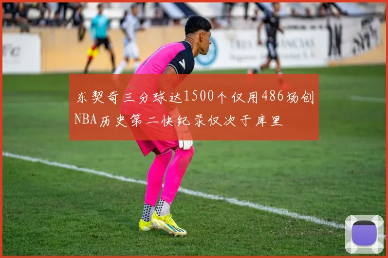 东契奇三分球达1500个仅用486场创NBA历史第二快纪录仅次于库里