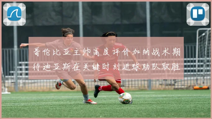 哥伦比亚主帅高度评价加纳战术期待迪亚斯在关键时刻进球助队取胜