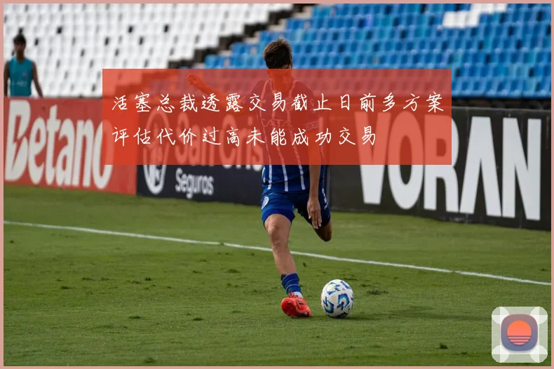 活塞总裁透露交易截止日前多方案评估代价过高未能成功交易