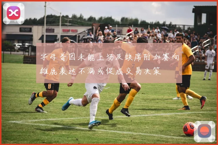 字母哥因未能上场及缺席附加赛向雄鹿表达不满或促成交易决策