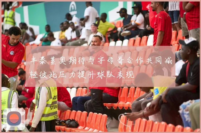 丰泰基奥期待与字母哥合作共同减轻彼此压力提升球队表现