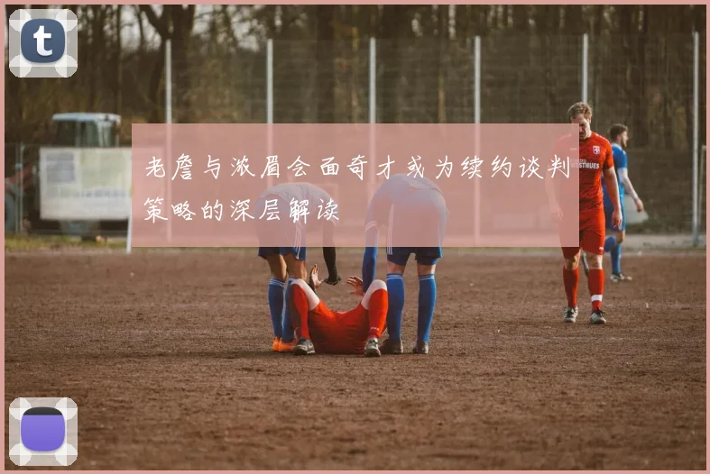 老詹与浓眉会面奇才或为续约谈判策略的深层解读