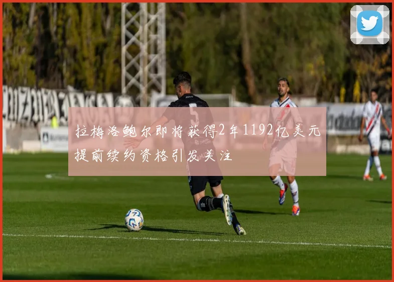 拉梅洛鲍尔即将获得2年1192亿美元提前续约资格引发关注